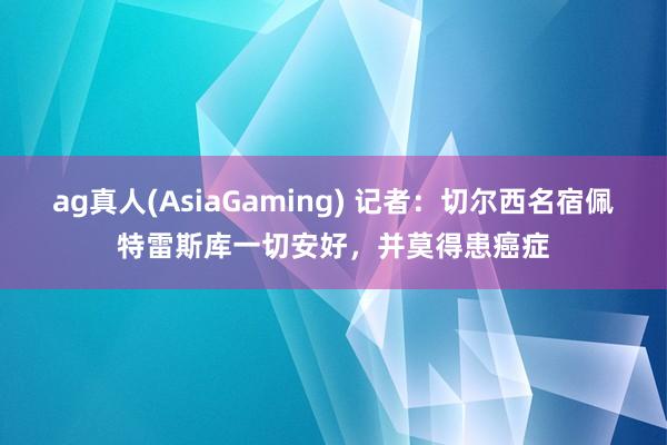 ag真人(AsiaGaming) 记者：切尔西名宿佩特雷斯库一切安好，并莫得患癌症