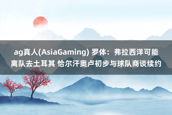 ag真人(AsiaGaming) 罗体：弗拉西洋可能离队去土耳其 恰尔汗奥卢初步与球队商谈续约