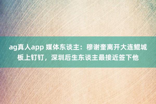 ag真人app 媒体东谈主：穆谢奎离开大连鲲城板上钉钉，深圳后生东谈主最接近签下他