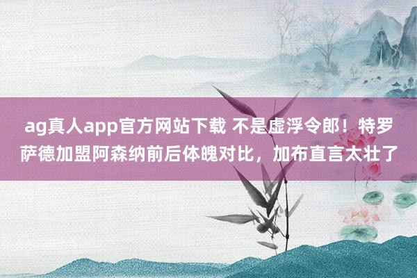 ag真人app官方网站下载 不是虚浮令郎！特罗萨德加盟阿森纳前后体魄对比，加布直言太壮了