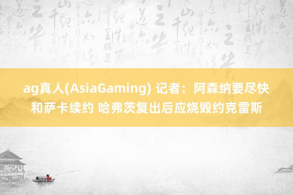 ag真人(AsiaGaming) 记者：阿森纳要尽快和萨卡续约 哈弗茨复出后应烧毁约克雷斯