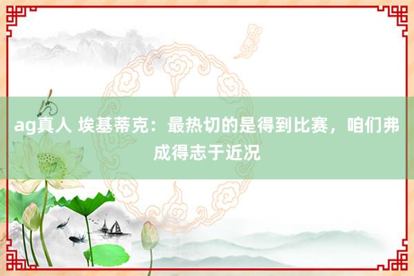 ag真人 埃基蒂克：最热切的是得到比赛，咱们弗成得志于近况