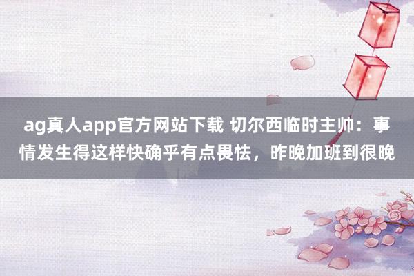 ag真人app官方网站下载 切尔西临时主帅：事情发生得这样快确乎有点畏怯，昨晚加班到很晚