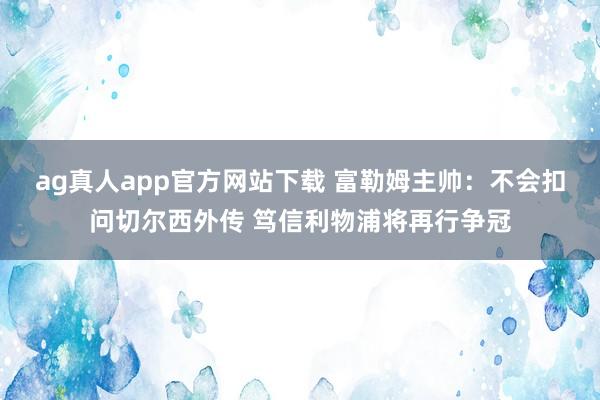 ag真人app官方网站下载 富勒姆主帅：不会扣问切尔西外传 笃信利物浦将再行争冠