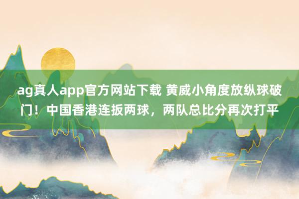 ag真人app官方网站下载 黄威小角度放纵球破门！中国香港连扳两球，两队总比分再次打平