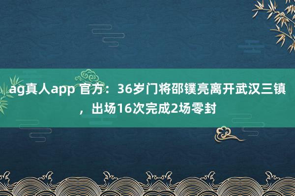 ag真人app 官方：36岁门将邵镤亮离开武汉三镇，出场16次完成2场零封