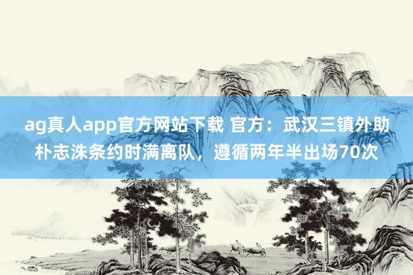 ag真人app官方网站下载 官方：武汉三镇外助朴志洙条约时满离队，遵循两年半出场70次