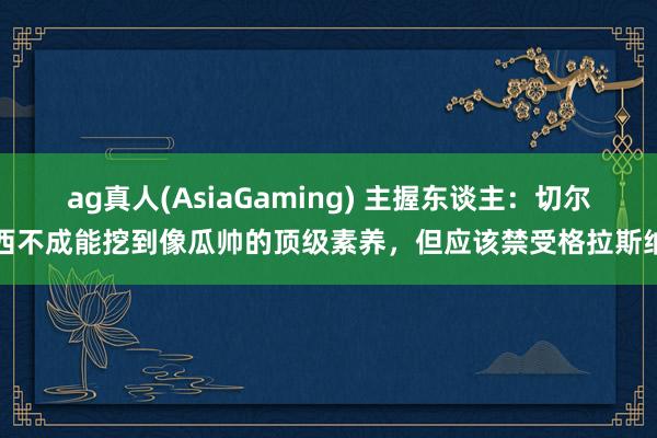 ag真人(AsiaGaming) 主握东谈主：切尔西不成能挖到像瓜帅的顶级素养，但应该禁受格拉斯纳