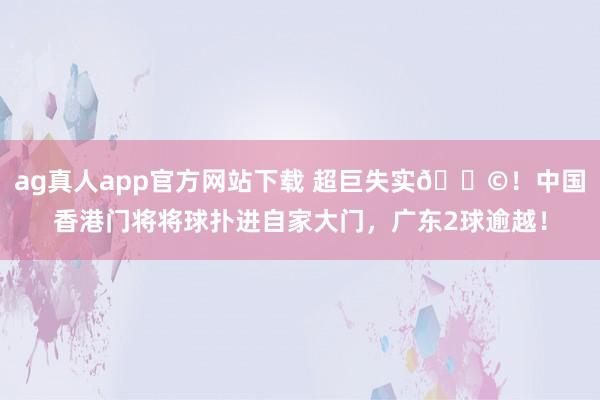 ag真人app官方网站下载 超巨失实😩！中国香港门将将球扑进自家大门，广东2球逾越！