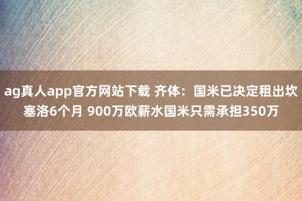 ag真人app官方网站下载 齐体：国米已决定租出坎塞洛6个月 900万欧薪水国米只需承担350万