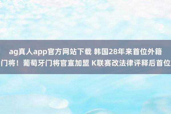 ag真人app官方网站下载 韩国28年来首位外籍门将！葡萄牙门将官宣加盟 K联赛改法律评释后首位