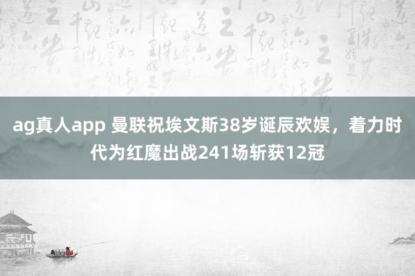 ag真人app 曼联祝埃文斯38岁诞辰欢娱，着力时代为红魔出战241场斩获12冠