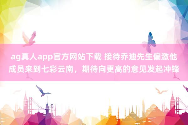 ag真人app官方网站下载 接待乔迪先生偏激他成员来到七彩云南，期待向更高的意见发起冲锋
