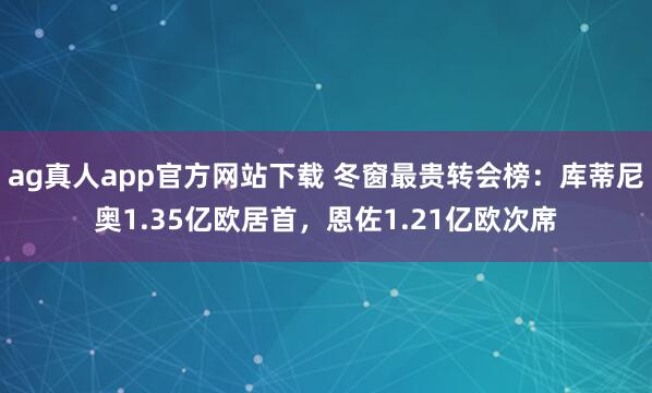 ag真人app官方网站下载 冬窗最贵转会榜：库蒂尼奥1.35亿欧居首，恩佐1.21亿欧次席