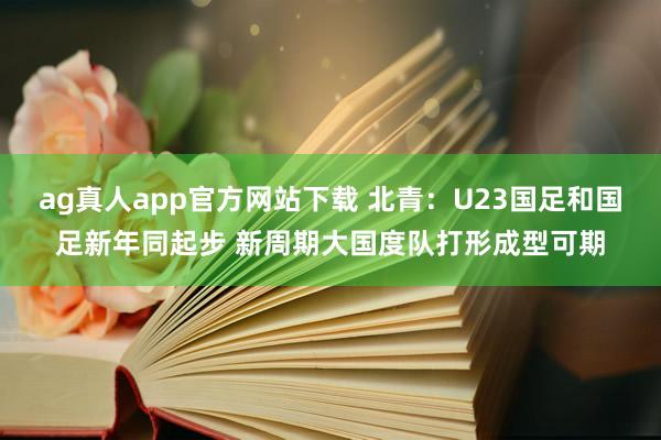 ag真人app官方网站下载 北青：U23国足和国足新年同起步 新周期大国度队打形成型可期