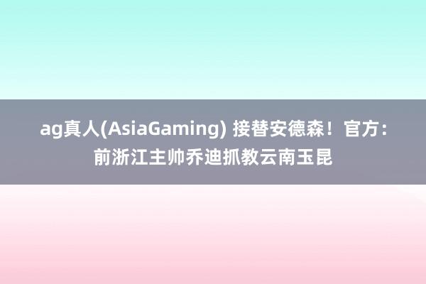ag真人(AsiaGaming) 接替安德森！官方：前浙江主帅乔迪抓教云南玉昆