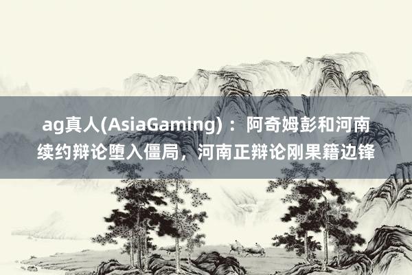 ag真人(AsiaGaming) ：阿奇姆彭和河南续约辩论堕入僵局，河南正辩论刚果籍边锋