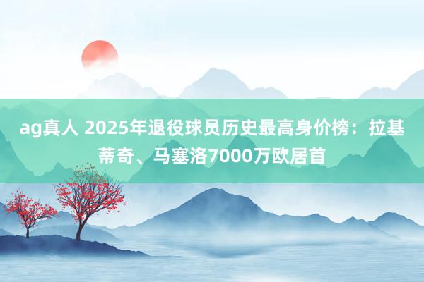 ag真人 2025年退役球员历史最高身价榜：拉基蒂奇、马塞洛7000万欧居首