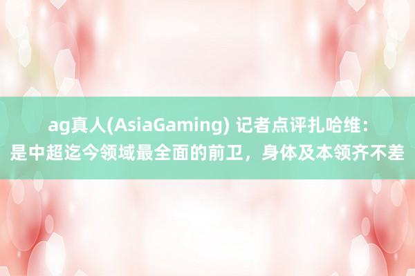 ag真人(AsiaGaming) 记者点评扎哈维：是中超迄今领域最全面的前卫，身体及本领齐不差