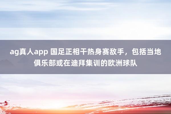 ag真人app 国足正相干热身赛敌手，包括当地俱乐部或在迪拜集训的欧洲球队