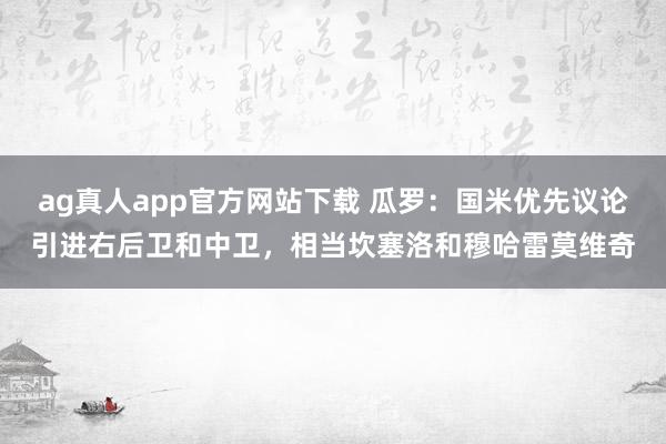 ag真人app官方网站下载 瓜罗：国米优先议论引进右后卫和中卫，相当坎塞洛和穆哈雷莫维奇