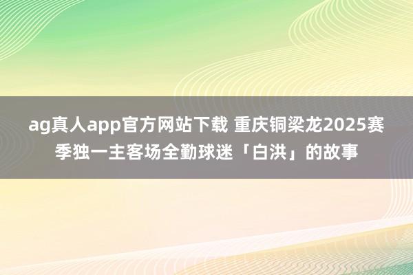 ag真人app官方网站下载 重庆铜梁龙2025赛季独一主客场全勤球迷「白洪」的故事