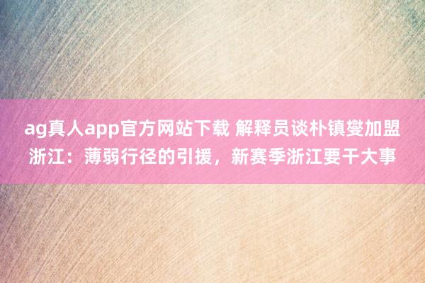 ag真人app官方网站下载 解释员谈朴镇燮加盟浙江：薄弱行径的引援，新赛季浙江要干大事