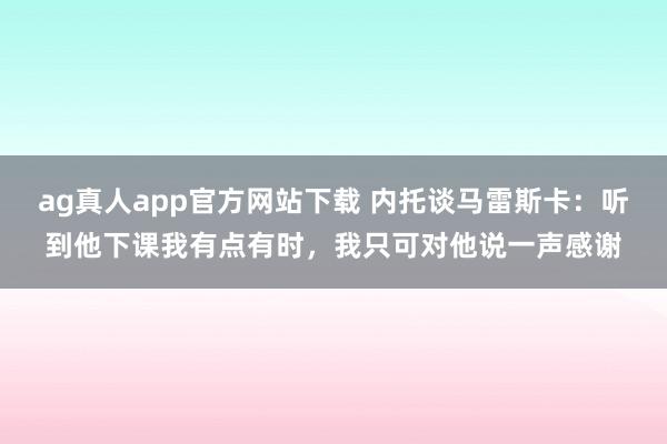 ag真人app官方网站下载 内托谈马雷斯卡：听到他下课我有点有时，我只可对他说一声感谢