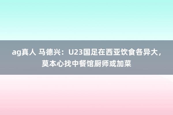 ag真人 马德兴：U23国足在西亚饮食各异大，莫本心找中餐馆厨师或加菜