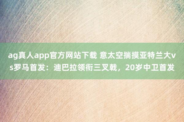 ag真人app官方网站下载 意太空揣摸亚特兰大vs罗马首发：迪巴拉领衔三叉戟，20岁中卫首发