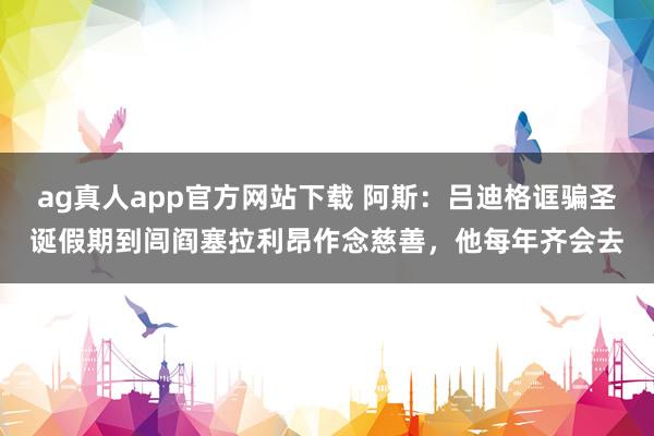 ag真人app官方网站下载 阿斯：吕迪格诓骗圣诞假期到闾阎塞拉利昂作念慈善，他每年齐会去