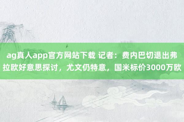 ag真人app官方网站下载 记者：费内巴切退出弗拉欧好意思探讨，尤文仍特意，国米标价3000万欧