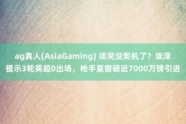 ag真人(AsiaGaming) 须臾没契机了？埃泽提示3轮英超0出场，枪手夏窗砸近7000万镑引进