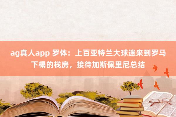 ag真人app 罗体：上百亚特兰大球迷来到罗马下榻的栈房，接待加斯佩里尼总结