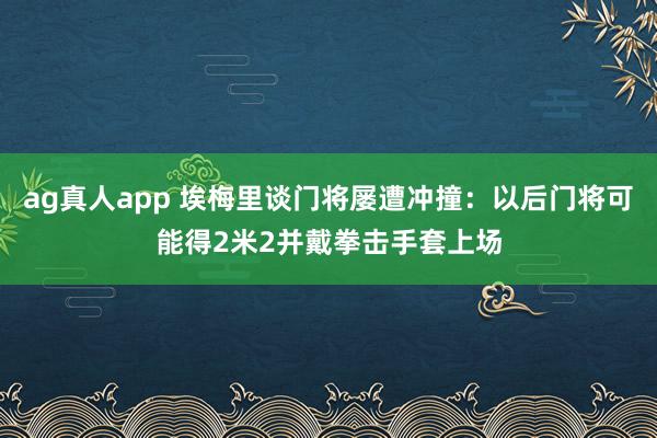 ag真人app 埃梅里谈门将屡遭冲撞：以后门将可能得2米2并戴拳击手套上场