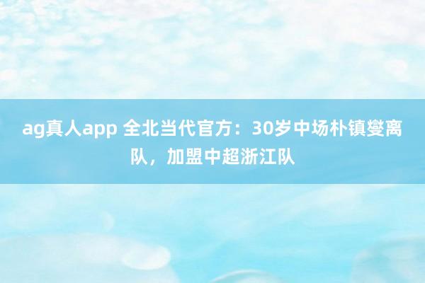 ag真人app 全北当代官方：30岁中场朴镇燮离队，加盟中超浙江队