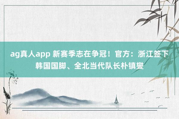 ag真人app 新赛季志在争冠！官方：浙江签下韩国国脚、全北当代队长朴镇燮