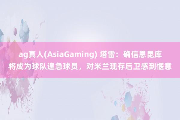 ag真人(AsiaGaming) 塔雷：确信恩昆库将成为球队遑急球员，对米兰现存后卫感到惬意