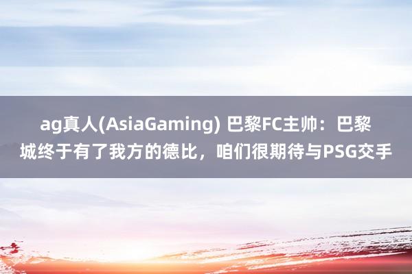 ag真人(AsiaGaming) 巴黎FC主帅：巴黎城终于有了我方的德比，咱们很期待与PSG交手