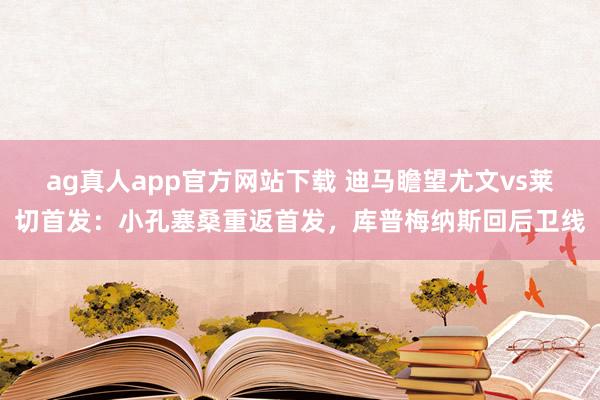 ag真人app官方网站下载 迪马瞻望尤文vs莱切首发：小孔塞桑重返首发，库普梅纳斯回后卫线