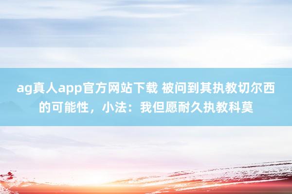 ag真人app官方网站下载 被问到其执教切尔西的可能性，小法：我但愿耐久执教科莫