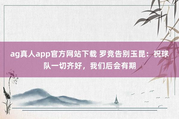 ag真人app官方网站下载 罗竞告别玉昆：祝球队一切齐好，我们后会有期