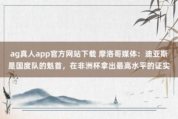 ag真人app官方网站下载 摩洛哥媒体：迪亚斯是国度队的魁首，在非洲杯拿出最高水平的证实