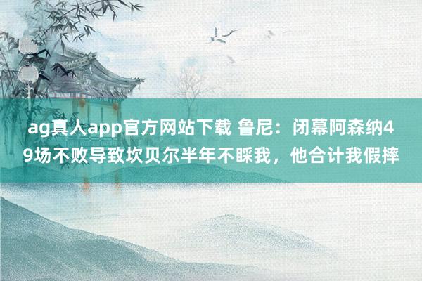 ag真人app官方网站下载 鲁尼：闭幕阿森纳49场不败导致坎贝尔半年不睬我，他合计我假摔