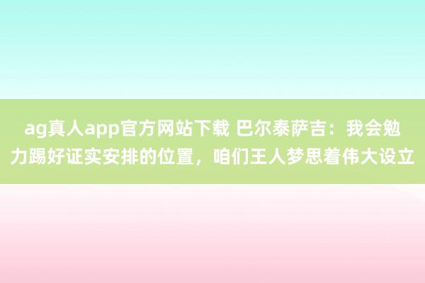ag真人app官方网站下载 巴尔泰萨吉：我会勉力踢好证实安排的位置，咱们王人梦思着伟大设立