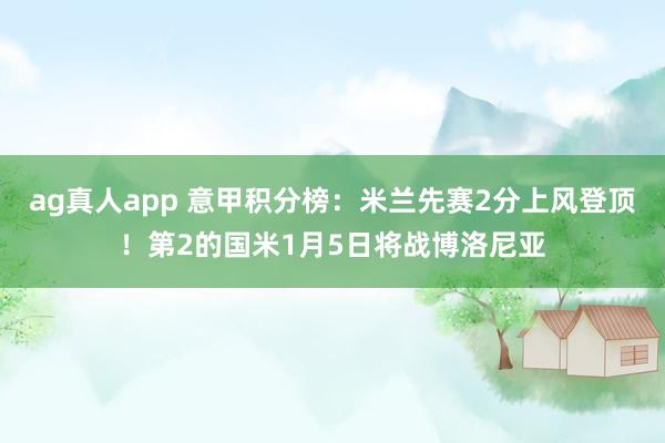 ag真人app 意甲积分榜：米兰先赛2分上风登顶！第2的国米1月5日将战博洛尼亚