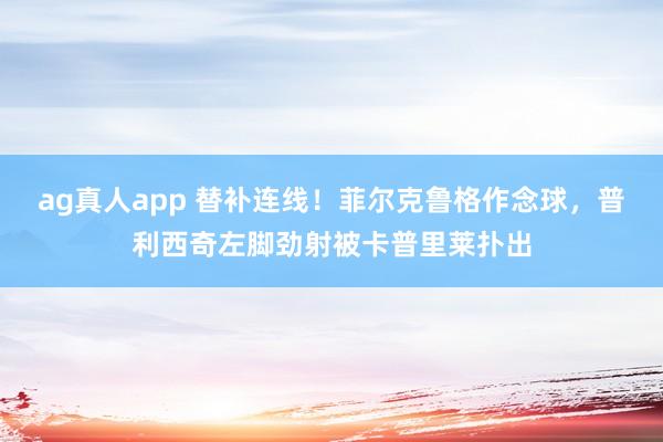 ag真人app 替补连线！菲尔克鲁格作念球，普利西奇左脚劲射被卡普里莱扑出