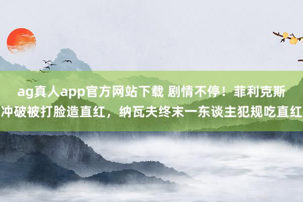 ag真人app官方网站下载 剧情不停！菲利克斯冲破被打脸造直红，纳瓦夫终末一东谈主犯规吃直红