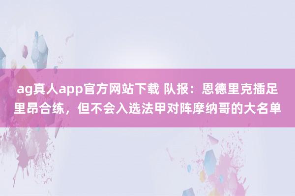 ag真人app官方网站下载 队报：恩德里克插足里昂合练，但不会入选法甲对阵摩纳哥的大名单