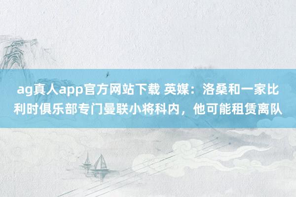 ag真人app官方网站下载 英媒：洛桑和一家比利时俱乐部专门曼联小将科内，他可能租赁离队